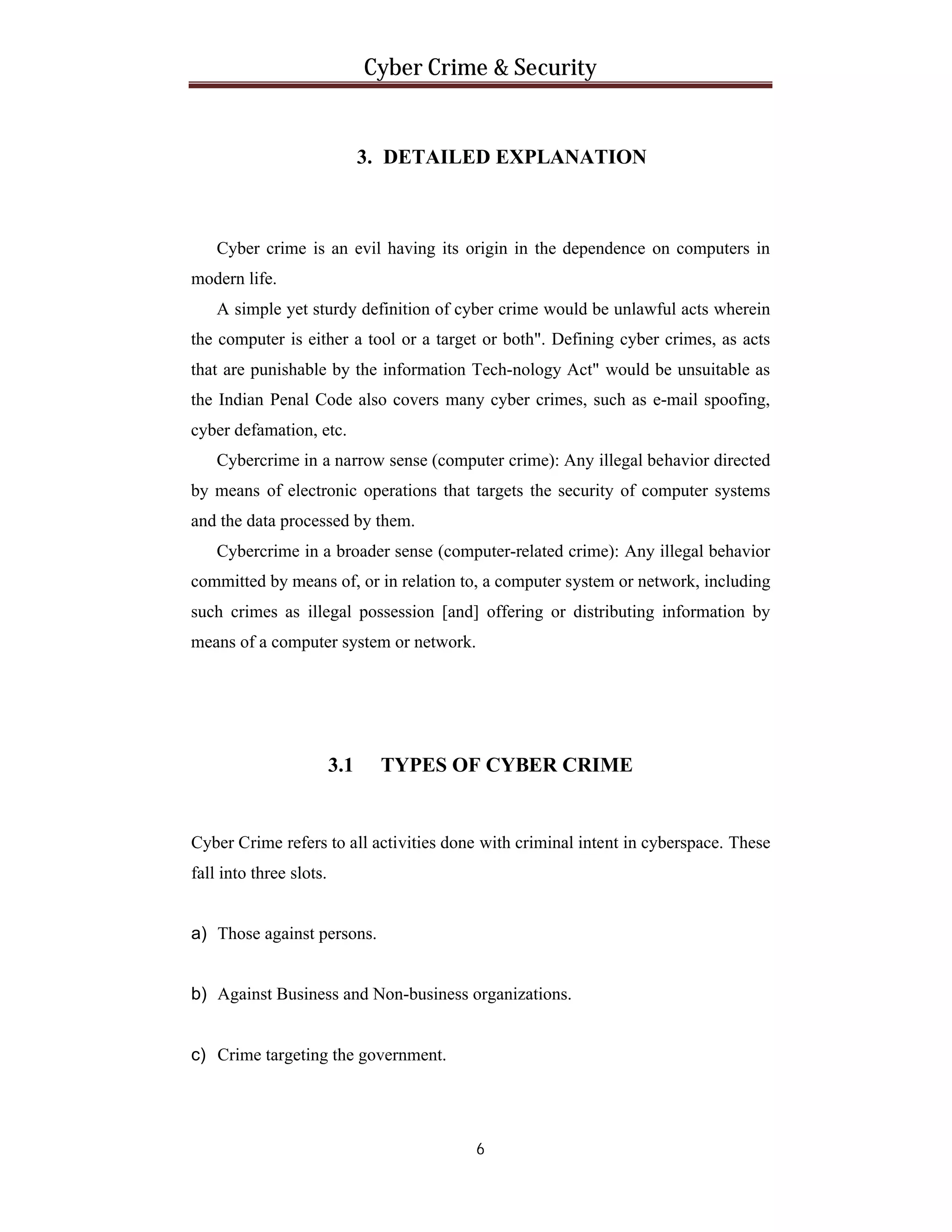 Cyber Crime & Security

3. DETAILED EXPLANATION

Cyber crime is an evil having its origin in the dependence on computers in
modern life.
A simple yet sturdy definition of cyber crime would be unlawful acts wherein
the computer is either a tool or a target or both". Defining cyber crimes, as acts
that are punishable by the information Tech-nology Act" would be unsuitable as
the Indian Penal Code also covers many cyber crimes, such as e-mail spoofing,
cyber defamation, etc.
Cybercrime in a narrow sense (computer crime): Any illegal behavior directed
by means of electronic operations that targets the security of computer systems
and the data processed by them.
Cybercrime in a broader sense (computer-related crime): Any illegal behavior
committed by means of, or in relation to, a computer system or network, including
such crimes as illegal possession [and] offering or distributing information by
means of a computer system or network.

3.1

TYPES OF CYBER CRIME

Cyber Crime refers to all activities done with criminal intent in cyberspace. These
fall into three slots.

a) Those against persons.

b) Against Business and Non-business organizations.

c) Crime targeting the government.

6

 