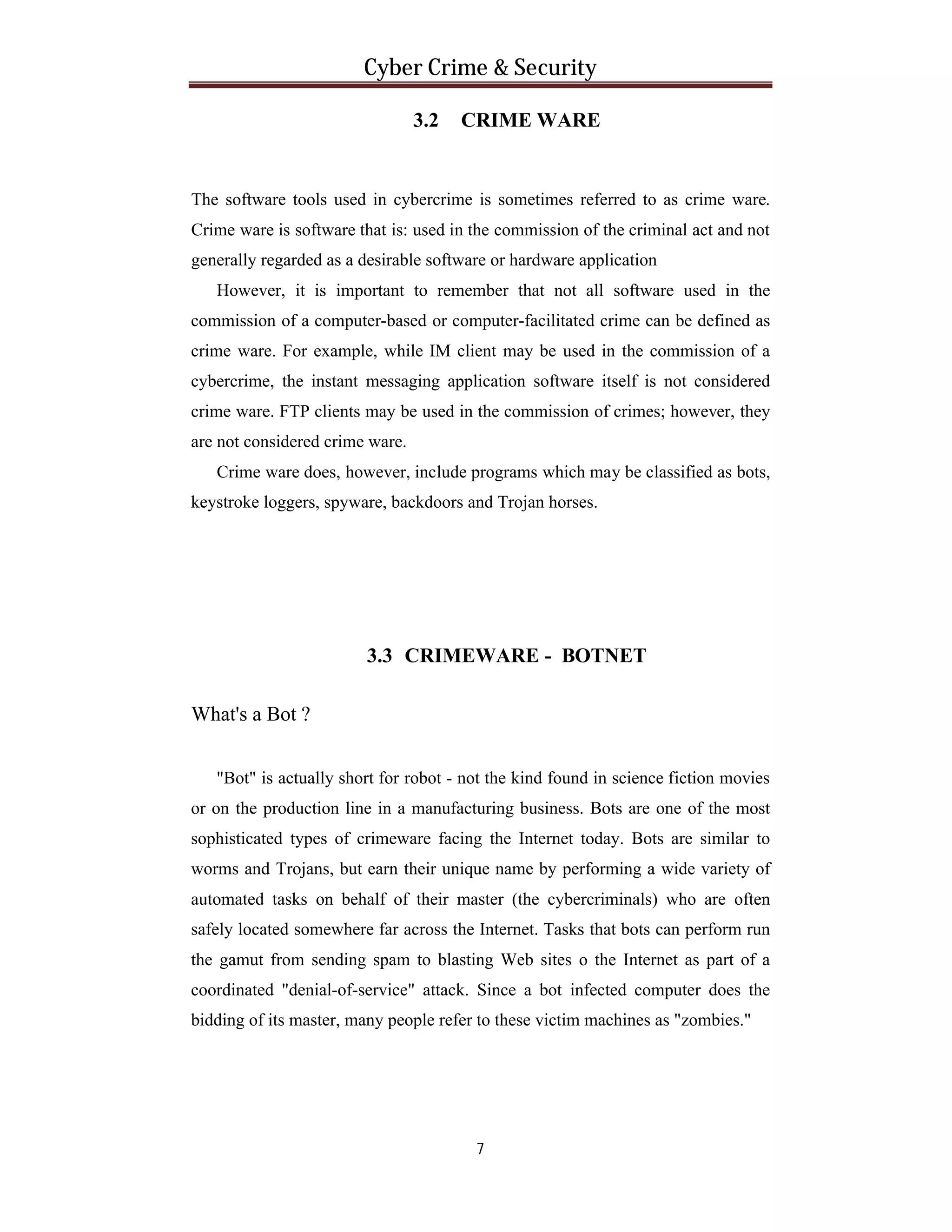 Cyber Crime & Security
3.2

CRIME WARE

The software tools used in cybercrime is sometimes referred to as crime ware.
Crime ware is software that is: used in the commission of the criminal act and not
generally regarded as a desirable software or hardware application
However, it is important to remember that not all software used in the
commission of a computer-based or computer-facilitated crime can be defined as
crime ware. For example, while IM client may be used in the commission of a
cybercrime, the instant messaging application software itself is not considered
crime ware. FTP clients may be used in the commission of crimes; however, they
are not considered crime ware.
Crime ware does, however, include programs which may be classified as bots,
keystroke loggers, spyware, backdoors and Trojan horses.

3.3 CRIMEWARE - BOTNET
What's a Bot ?
"Bot" is actually short for robot - not the kind found in science fiction movies
or on the production line in a manufacturing business. Bots are one of the most
sophisticated types of crimeware facing the Internet today. Bots are similar to
worms and Trojans, but earn their unique name by performing a wide variety of
automated tasks on behalf of their master (the cybercriminals) who are often
safely located somewhere far across the Internet. Tasks that bots can perform run
the gamut from sending spam to blasting Web sites o the Internet as part of a
coordinated "denial-of-service" attack. Since a bot infected computer does the
bidding of its master, many people refer to these victim machines as "zombies."

7

 