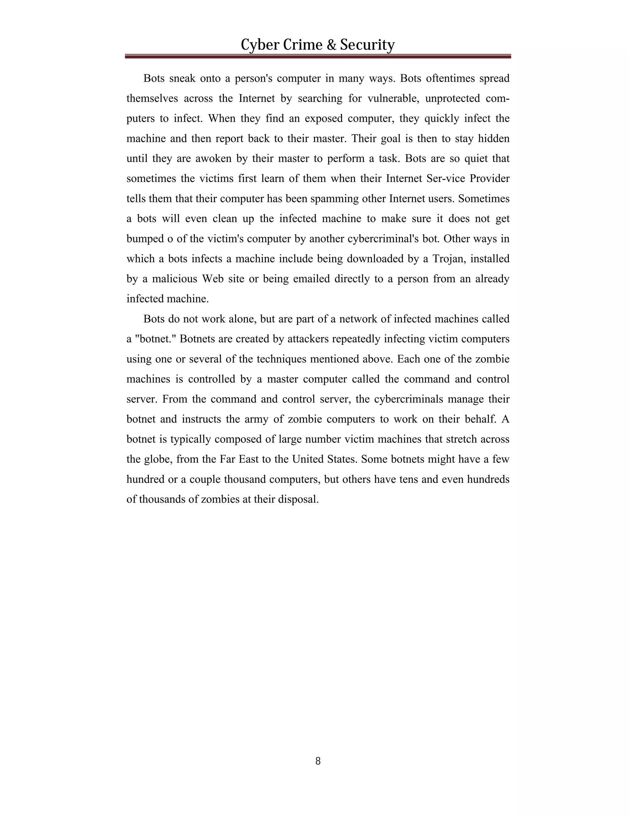 Cyber Crime & Security
Bots sneak onto a person's computer in many ways. Bots oftentimes spread
themselves across the Internet by searching for vulnerable, unprotected computers to infect. When they find an exposed computer, they quickly infect the
machine and then report back to their master. Their goal is then to stay hidden
until they are awoken by their master to perform a task. Bots are so quiet that
sometimes the victims first learn of them when their Internet Ser-vice Provider
tells them that their computer has been spamming other Internet users. Sometimes
a bots will even clean up the infected machine to make sure it does not get
bumped o of the victim's computer by another cybercriminal's bot. Other ways in
which a bots infects a machine include being downloaded by a Trojan, installed
by a malicious Web site or being emailed directly to a person from an already
infected machine.
Bots do not work alone, but are part of a network of infected machines called
a "botnet." Botnets are created by attackers repeatedly infecting victim computers
using one or several of the techniques mentioned above. Each one of the zombie
machines is controlled by a master computer called the command and control
server. From the command and control server, the cybercriminals manage their
botnet and instructs the army of zombie computers to work on their behalf. A
botnet is typically composed of large number victim machines that stretch across
the globe, from the Far East to the United States. Some botnets might have a few
hundred or a couple thousand computers, but others have tens and even hundreds
of thousands of zombies at their disposal.

8

 