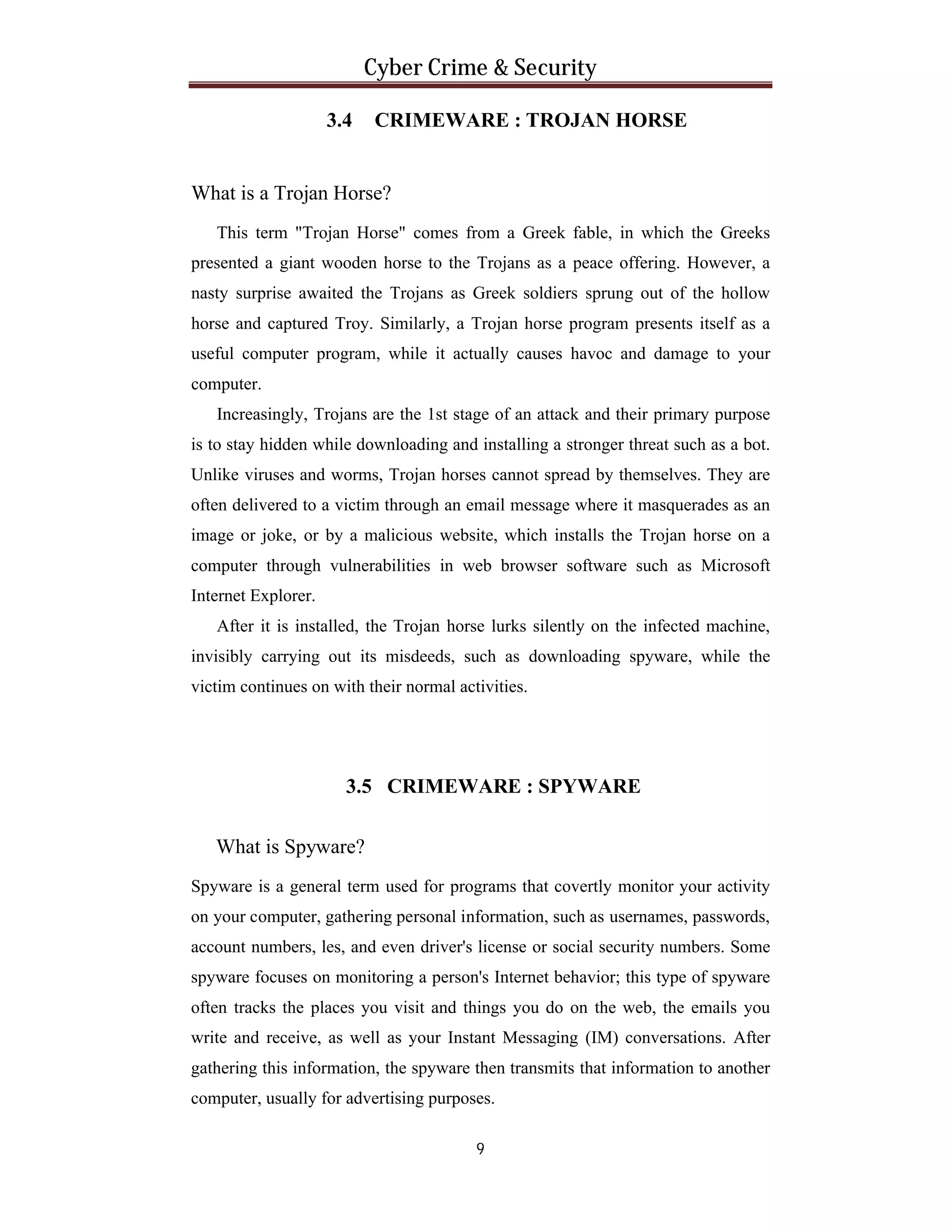 Cyber Crime & Security
3.4

CRIMEWARE : TROJAN HORSE

What is a Trojan Horse?
This term "Trojan Horse" comes from a Greek fable, in which the Greeks
presented a giant wooden horse to the Trojans as a peace offering. However, a
nasty surprise awaited the Trojans as Greek soldiers sprung out of the hollow
horse and captured Troy. Similarly, a Trojan horse program presents itself as a
useful computer program, while it actually causes havoc and damage to your
computer.
Increasingly, Trojans are the 1st stage of an attack and their primary purpose
is to stay hidden while downloading and installing a stronger threat such as a bot.
Unlike viruses and worms, Trojan horses cannot spread by themselves. They are
often delivered to a victim through an email message where it masquerades as an
image or joke, or by a malicious website, which installs the Trojan horse on a
computer through vulnerabilities in web browser software such as Microsoft
Internet Explorer.
After it is installed, the Trojan horse lurks silently on the infected machine,
invisibly carrying out its misdeeds, such as downloading spyware, while the
victim continues on with their normal activities.

3.5 CRIMEWARE : SPYWARE
What is Spyware?
Spyware is a general term used for programs that covertly monitor your activity
on your computer, gathering personal information, such as usernames, passwords,
account numbers, les, and even driver's license or social security numbers. Some
spyware focuses on monitoring a person's Internet behavior; this type of spyware
often tracks the places you visit and things you do on the web, the emails you
write and receive, as well as your Instant Messaging (IM) conversations. After
gathering this information, the spyware then transmits that information to another
computer, usually for advertising purposes.
9

 