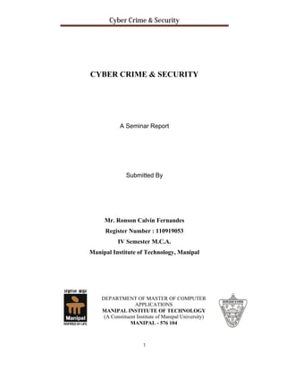 Cyber Crime & Security

CYBER CRIME & SECURITY

A Seminar Report

Submitted By

Mr. Ronson Calvin Fernandes
Register Number : 110919053
IV Semester M.C.A.
Manipal Institute of Technology, Manipal

DEPARTMENT OF MASTER OF COMPUTER
APPLICATIONS
MANIPAL INSTITUTE OF TECHNOLOGY
(A Constituent Institute of Manipal University)
MANIPAL - 576 104

1

 