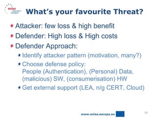 What’s your favourite Threat?

Attacker: few loss & high benefit
Defender: High loss & High costs
Defender Approach:
  Identify attacker pattern (motivation, many?)
  Choose defense policy:
  People (Authentication), (Personal) Data,
  (malicious) SW, (consumerisation) HW
  Get external support (LEA, n/g CERT, Cloud)


                                              18
 