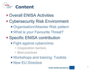 Content

Overall ENISA Activities
Cybersecurity Risk Environment
  Organisation/Attacker Risk pattern
  What is your Favourite Threat?
Specific ENISA contribution
  Fight against cybercrime:
   • Cooperation barriers
   • Best practices
  Workshops and training: Toolkits
  New EU Directive
                                       2
 