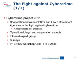 The Fight against Cybercrime
    (1/7)

Cybercrime project 2011
  Cooperation between CERTs and Law Enforcement
  Agencies in the fight against cybercrime
     A first collection of practices
  Operational, legal and cooperation aspects
  Informal expert group
  Surveys
  6th ENISA Workshop CERTs in Europe



                                                  30
 