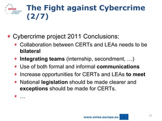 The Fight against Cybercrime
    (2/7)

Cybercrime project 2011 Conclusions:
  Collaboration between CERTs and LEAs needs to be
  bilateral
  Integrating teams (internship, secondment, …)
  Use of both formal and informal communications
  Increase opportunities for CERTs and LEAs to meet
  National legislation should be made clearer and
  exceptions should be made for CERTs.
  …


                                                      31
 