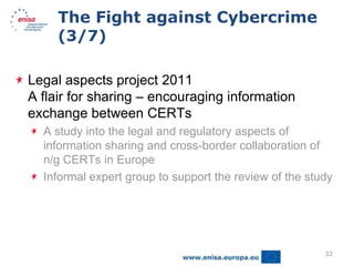 The Fight against Cybercrime
     (3/7)

Legal aspects project 2011
A flair for sharing – encouraging information
exchange between CERTs
  A study into the legal and regulatory aspects of
  information sharing and cross-border collaboration of
  n/g CERTs in Europe
  Informal expert group to support the review of the study




                                                        32
 