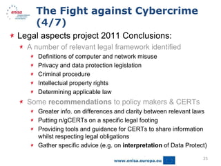 The Fight against Cybercrime
    (4/7)
Legal aspects project 2011 Conclusions:
  A number of relevant legal framework identified
     Definitions of computer and network misuse
     Privacy and data protection legislation
     Criminal procedure
     Intellectual property rights
     Determining applicable law
  Some recommendations to policy makers & CERTs
     Greater info. on differences and clarity between relevant laws
     Putting n/gCERTs on a specific legal footing
     Providing tools and guidance for CERTs to share information
     whilst respecting legal obligations
     Gather specific advice (e.g. on interpretation of Data Protect)

                                                                  35
 