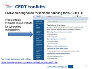CERT toolkits
    ENISA clearinghouse for incident handling tools (CHIHT):

    Types of tools
    available on our website, that can be used
    for cybercrime
    investigation:




For more tools see link below:
https://www.enisa.europa.eu/activities/cert/support/chiht
                                                               40
 