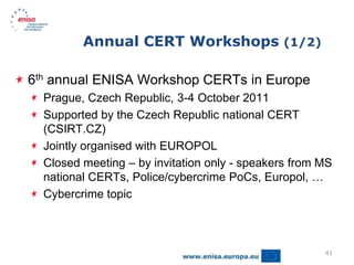 Annual CERT Workshops (1/2)

6th annual ENISA Workshop CERTs in Europe
  Prague, Czech Republic, 3-4 October 2011
  Supported by the Czech Republic national CERT
  (CSIRT.CZ)
  Jointly organised with EUROPOL
  Closed meeting – by invitation only - speakers from MS
  national CERTs, Police/cybercrime PoCs, Europol, …
  Cybercrime topic



                                                      41
 
