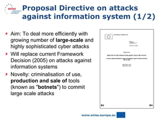 Proposal Directive on attacks
    against information system (1/2)

Aim: To deal more efficiently with
growing number of large-scale and
highly sophisticated cyber attacks
Will replace current Framework
Decision (2005) on attacks against
information systems
Novelty: criminalisation of use,
production and sale of tools
(known as "botnets") to commit
large scale attacks
 