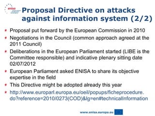 Proposal Directive on attacks
     against information system (2/2)
Proposal put forward by the European Commission in 2010
Negotiations in the Council (common approach agreed at the
2011 Council)
Deliberations in the European Parliament started (LIBE is the
Committee responsible) and indicative plenary sitting date
02/07/2012
European Parliament asked ENISA to share its objective
expertise in the field
This Directive might be adopted already this year
http://www.europarl.europa.eu/oeil/popups/ficheprocedure.
do?reference=2010/0273(COD)&lg=en#technicalInformation
 