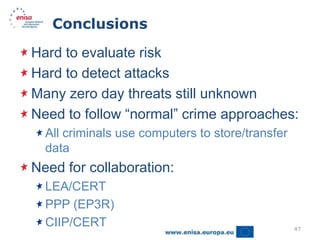 Conclusions

Hard to evaluate risk
Hard to detect attacks
Many zero day threats still unknown
Need to follow “normal” crime approaches:
  All criminals use computers to store/transfer
  data
Need for collaboration:
  LEA/CERT
  PPP (EP3R)
  CIIP/CERT                                       47
 