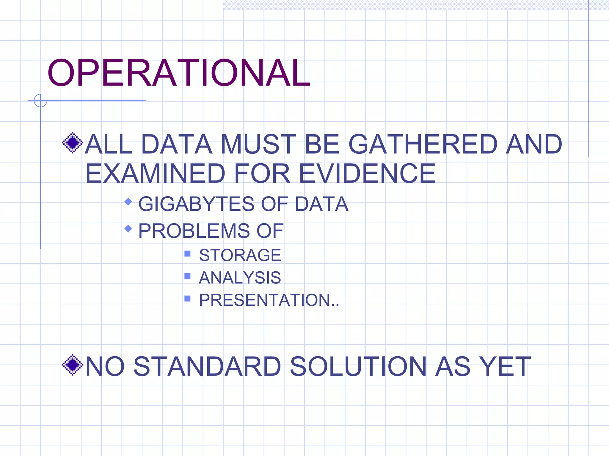 OPERATIONAL
ALL DATA MUST BE GATHERED AND
EXAMINED FOR EVIDENCE
 GIGABYTES OF DATA
 PROBLEMS OF
 STORAGE
 ANALYSIS
 PRESENTATION..
NO STANDARD SOLUTION AS YET
 