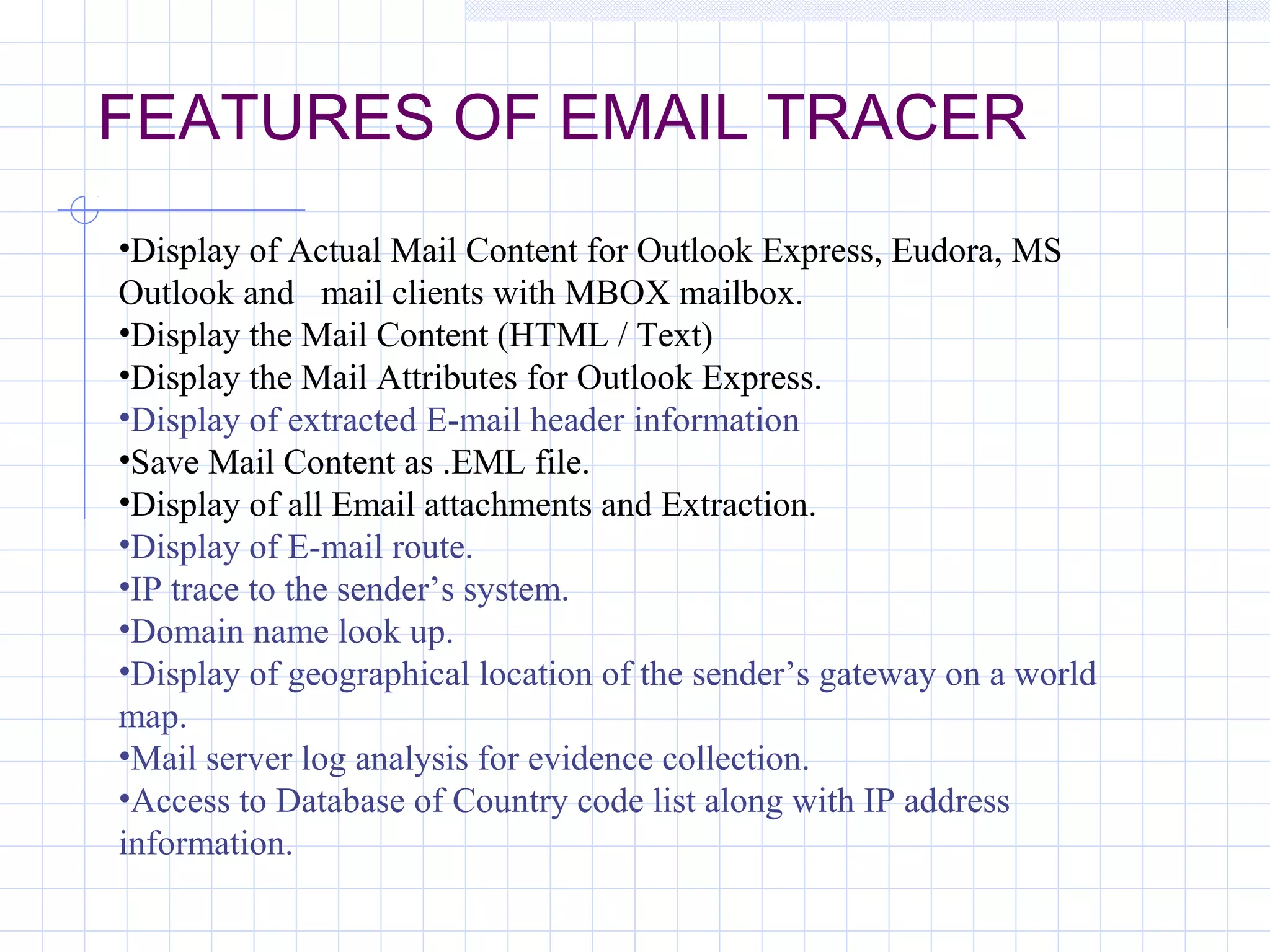 FEATURES OF EMAIL TRACER
•Display of Actual Mail Content for Outlook Express, Eudora, MS
Outlook and mail clients with MBOX mailbox.
•Display the Mail Content (HTML / Text)
•Display the Mail Attributes for Outlook Express.
•Display of extracted E-mail header information
•Save Mail Content as .EML file.
•Display of all Email attachments and Extraction.
•Display of E-mail route.
•IP trace to the sender’s system.
•Domain name look up.
•Display of geographical location of the sender’s gateway on a world
map.
•Mail server log analysis for evidence collection.
•Access to Database of Country code list along with IP address
information.
 