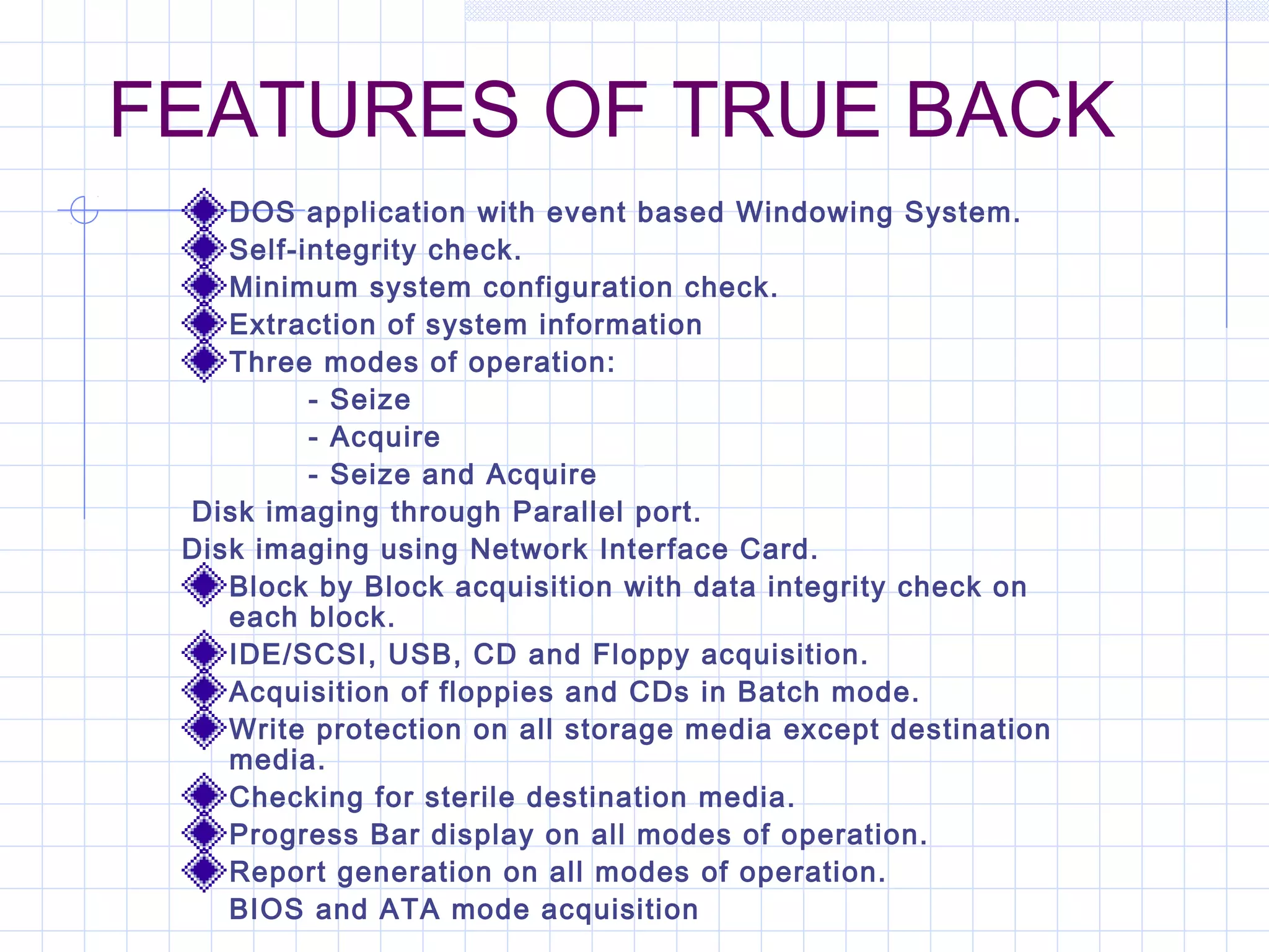 FEATURES OF TRUE BACK
DOS application with event based Windowing System.
Self-integrity check.
Minimum system configuration check.
Extraction of system information
Three modes of operation:
- Seize
- Acquire
- Seize and Acquire
 Disk imaging through Parallel port.
Disk imaging using Network Interface Card.
Block by Block acquisition with data integrity check on
each block.
IDE/SCSI, USB, CD and Floppy acquisition.
Acquisition of floppies and CDs in Batch mode.
Write protection on all storage media except destination
media.
Checking for sterile destination media.
Progress Bar display on all modes of operation.
Report generation on all modes of operation.
BIOS and ATA mode acquisition
 