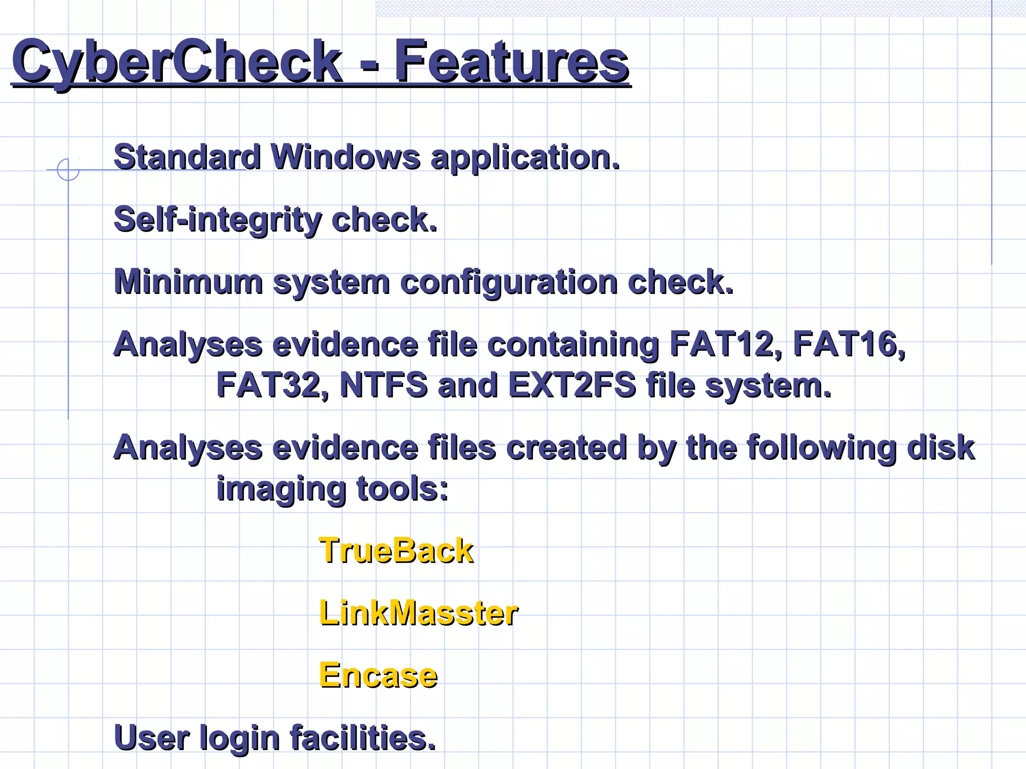 CyberCheck - FeaturesCyberCheck - Features
Standard Windows application.Standard Windows application.
Self-integrity check.Self-integrity check.
Minimum system configuration check.Minimum system configuration check.
Analyses evidence file containing FAT12, FAT16,Analyses evidence file containing FAT12, FAT16,
FAT32, NTFS and EXT2FS file system.FAT32, NTFS and EXT2FS file system.
Analyses evidence files created by the following diskAnalyses evidence files created by the following disk
imaging tools:imaging tools:
TrueBackTrueBack
LinkMassterLinkMasster
EncaseEncase
User login facilities.User login facilities.
 