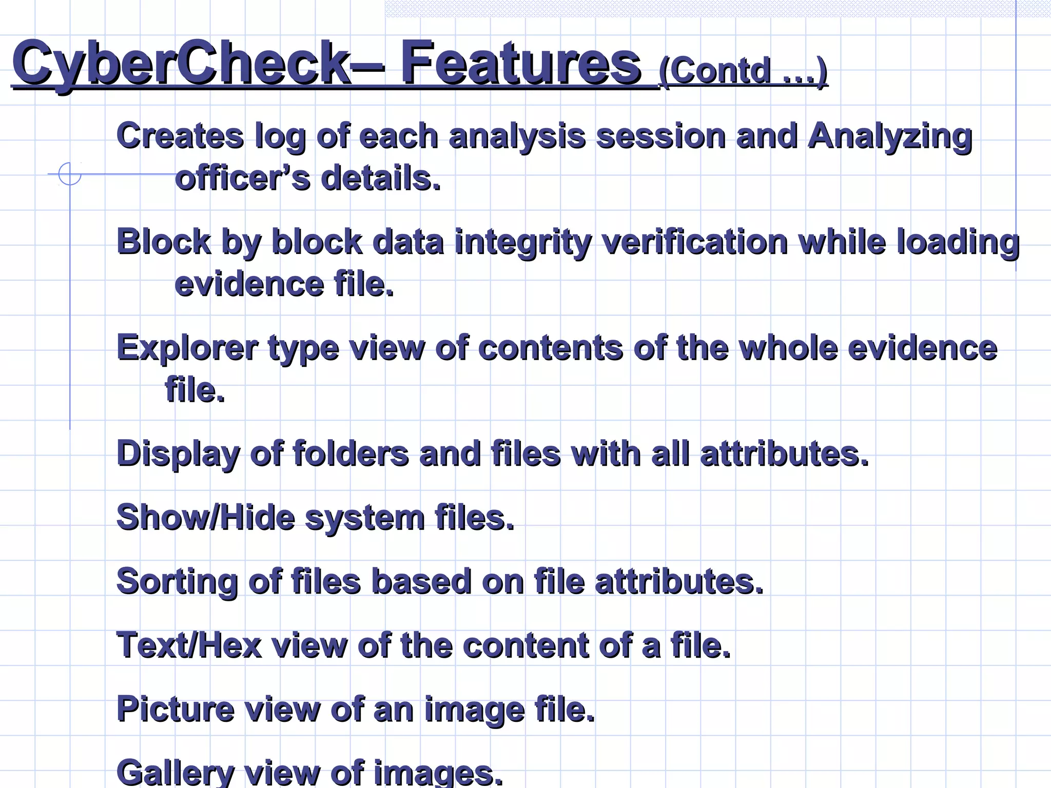 CyberCheck– FeaturesCyberCheck– Features (Contd …)(Contd …)
Creates log of each analysis session and AnalyzingCreates log of each analysis session and Analyzing
officer’s details.officer’s details.
Block by block data integrity verification while loadingBlock by block data integrity verification while loading
evidence file.evidence file.
Explorer type view of contents of the whole evidenceExplorer type view of contents of the whole evidence
file.file.
Display of folders and files with all attributes.Display of folders and files with all attributes.
Show/Hide system files.Show/Hide system files.
Sorting of files based on file attributes.Sorting of files based on file attributes.
Text/Hex view of the content of a file.Text/Hex view of the content of a file.
Picture view of an image file.Picture view of an image file.
Gallery view of images.Gallery view of images.
 