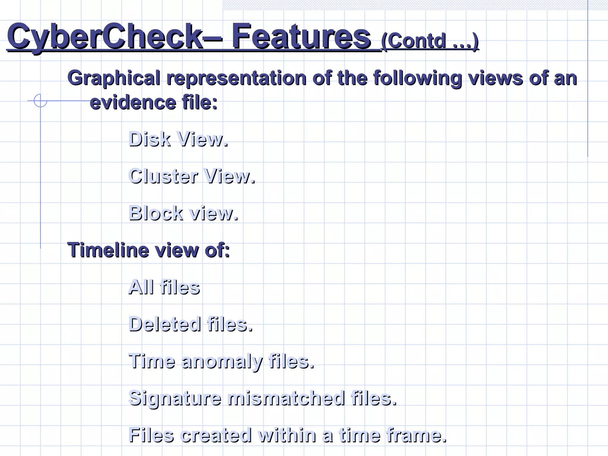 CyberCheck– FeaturesCyberCheck– Features (Contd …)(Contd …)
Graphical representation of the following views of anGraphical representation of the following views of an
evidence file:evidence file:
Disk View.Disk View.
Cluster View.Cluster View.
Block view.Block view.
Timeline view of:Timeline view of:
All filesAll files
Deleted files.Deleted files.
Time anomaly files.Time anomaly files.
Signature mismatched files.Signature mismatched files.
Files created within a time frame.Files created within a time frame.
 
