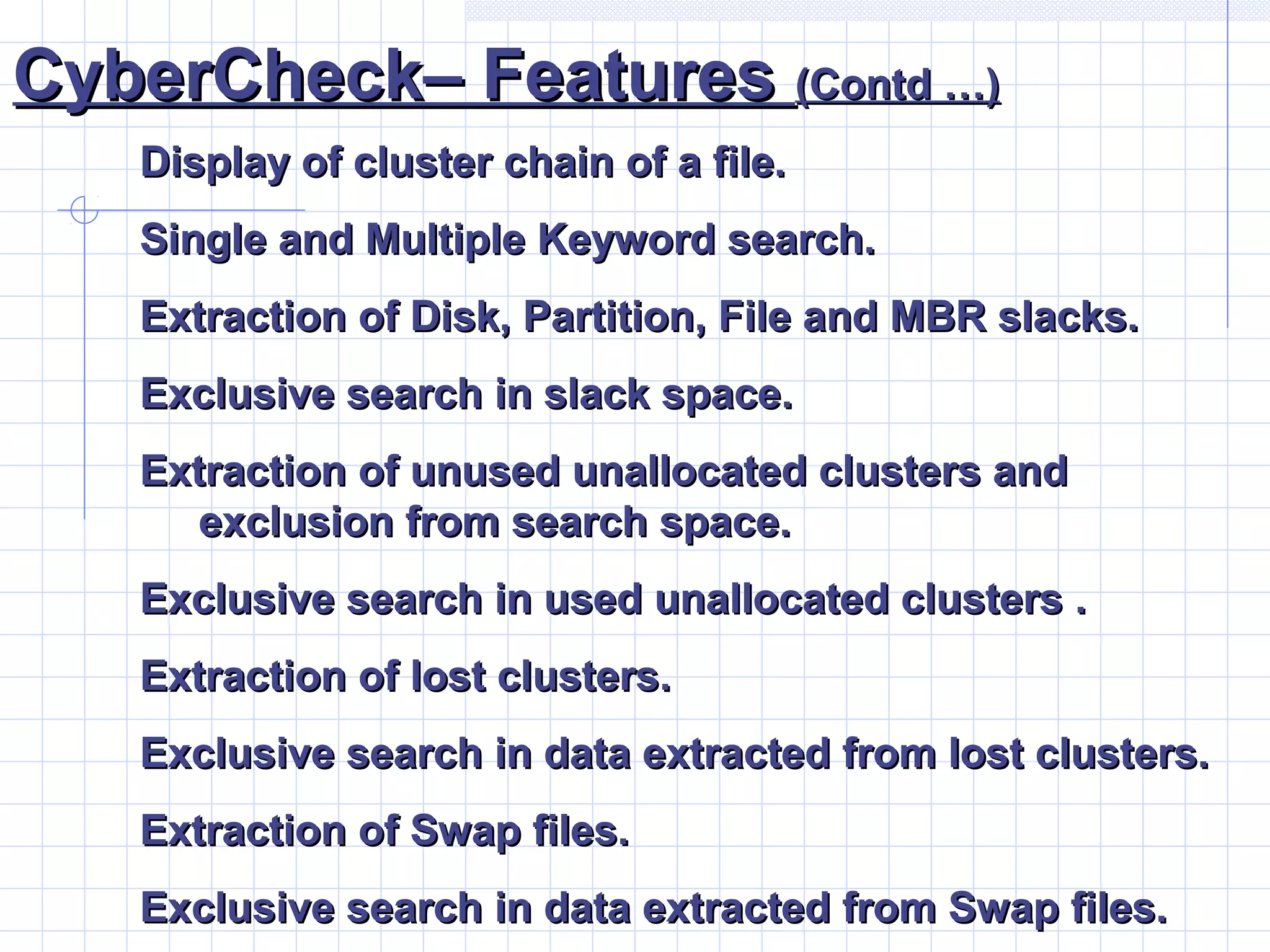 CyberCheck– FeaturesCyberCheck– Features (Contd …)(Contd …)
Display of cluster chain of a file.Display of cluster chain of a file.
Single and Multiple Keyword search.Single and Multiple Keyword search.
Extraction of Disk, Partition, File and MBR slacks.Extraction of Disk, Partition, File and MBR slacks.
Exclusive search in slack space.Exclusive search in slack space.
Extraction of unused unallocated clusters andExtraction of unused unallocated clusters and
exclusion from search space.exclusion from search space.
Exclusive search in used unallocated clusters .Exclusive search in used unallocated clusters .
Extraction of lost clusters.Extraction of lost clusters.
Exclusive search in data extracted from lost clusters.Exclusive search in data extracted from lost clusters.
Extraction of Swap files.Extraction of Swap files.
Exclusive search in data extracted from Swap files.Exclusive search in data extracted from Swap files.
 
