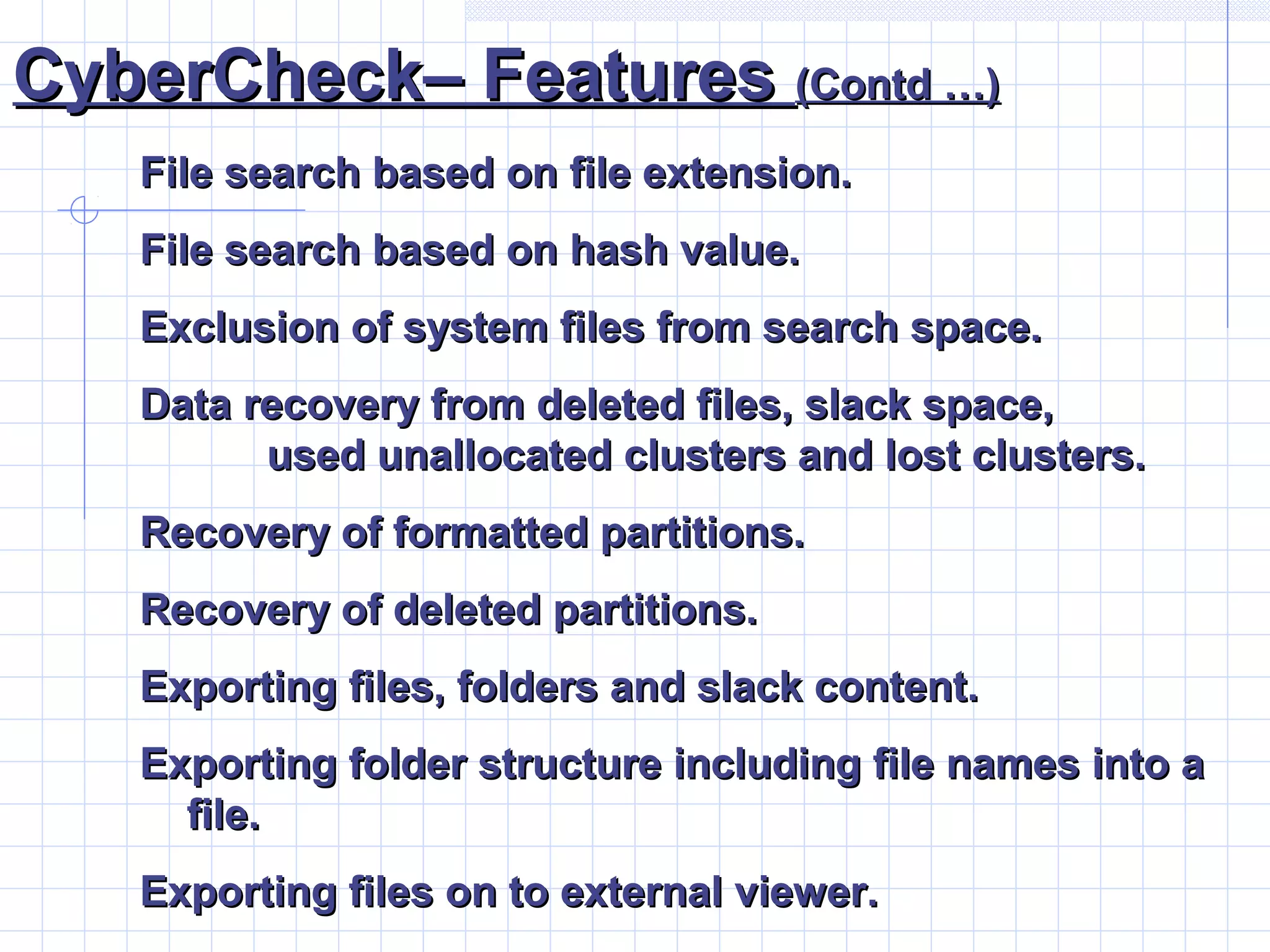 CyberCheck– FeaturesCyberCheck– Features (Contd …)(Contd …)
File search based on file extension.File search based on file extension.
File search based on hash value.File search based on hash value.
Exclusion of system files from search space.Exclusion of system files from search space.
Data recovery from deleted files, slack space,Data recovery from deleted files, slack space,
used unallocated clusters and lost clusters.used unallocated clusters and lost clusters.
Recovery of formatted partitions.Recovery of formatted partitions.
Recovery of deleted partitions.Recovery of deleted partitions.
Exporting files, folders and slack content.Exporting files, folders and slack content.
Exporting folder structure including file names into aExporting folder structure including file names into a
file.file.
Exporting files on to external viewer.Exporting files on to external viewer.
 