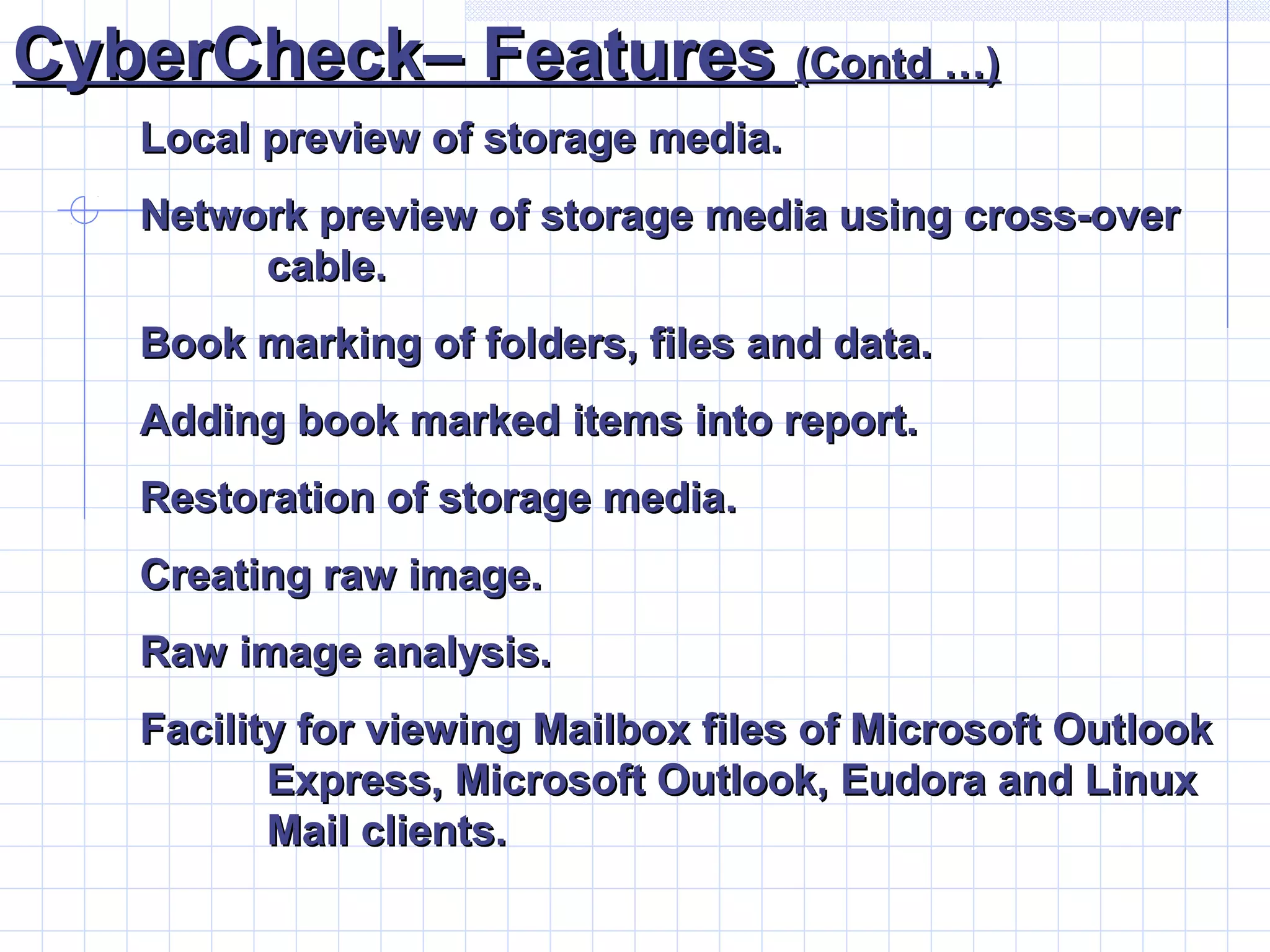 CyberCheck– FeaturesCyberCheck– Features (Contd …)(Contd …)
Local preview of storage media.Local preview of storage media.
Network preview of storage media using cross-overNetwork preview of storage media using cross-over
cable.cable.
Book marking of folders, files and data.Book marking of folders, files and data.
Adding book marked items into report.Adding book marked items into report.
Restoration of storage media.Restoration of storage media.
Creating raw image.Creating raw image.
Raw image analysis.Raw image analysis.
Facility for viewing Mailbox files of Microsoft OutlookFacility for viewing Mailbox files of Microsoft Outlook
Express, Microsoft Outlook, Eudora and LinuxExpress, Microsoft Outlook, Eudora and Linux
Mail clients.Mail clients.
 