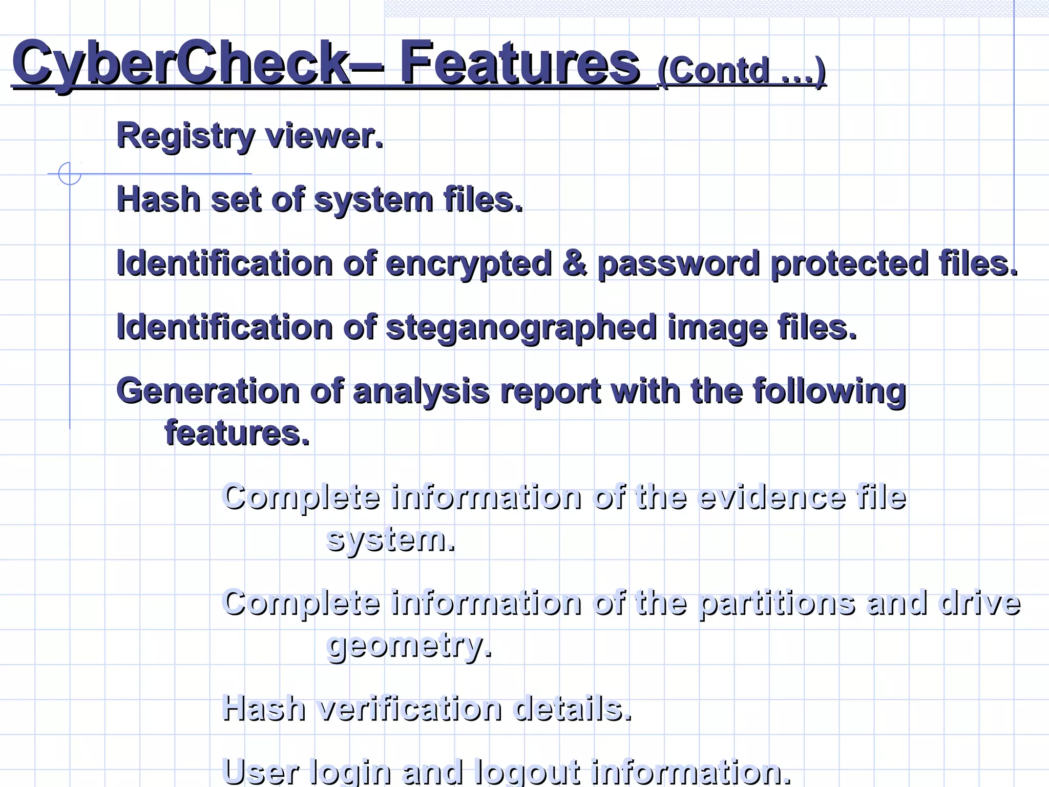 CyberCheck– FeaturesCyberCheck– Features (Contd …)(Contd …)
Registry viewer.Registry viewer.
Hash set of system files.Hash set of system files.
Identification of encrypted & password protected files.Identification of encrypted & password protected files.
Identification of steganographed image files.Identification of steganographed image files.
Generation of analysis report with the followingGeneration of analysis report with the following
features.features.
Complete information of the evidence fileComplete information of the evidence file
system.system.
Complete information of the partitions and driveComplete information of the partitions and drive
geometry.geometry.
Hash verification details.Hash verification details.
User login and logout information.User login and logout information.
 
