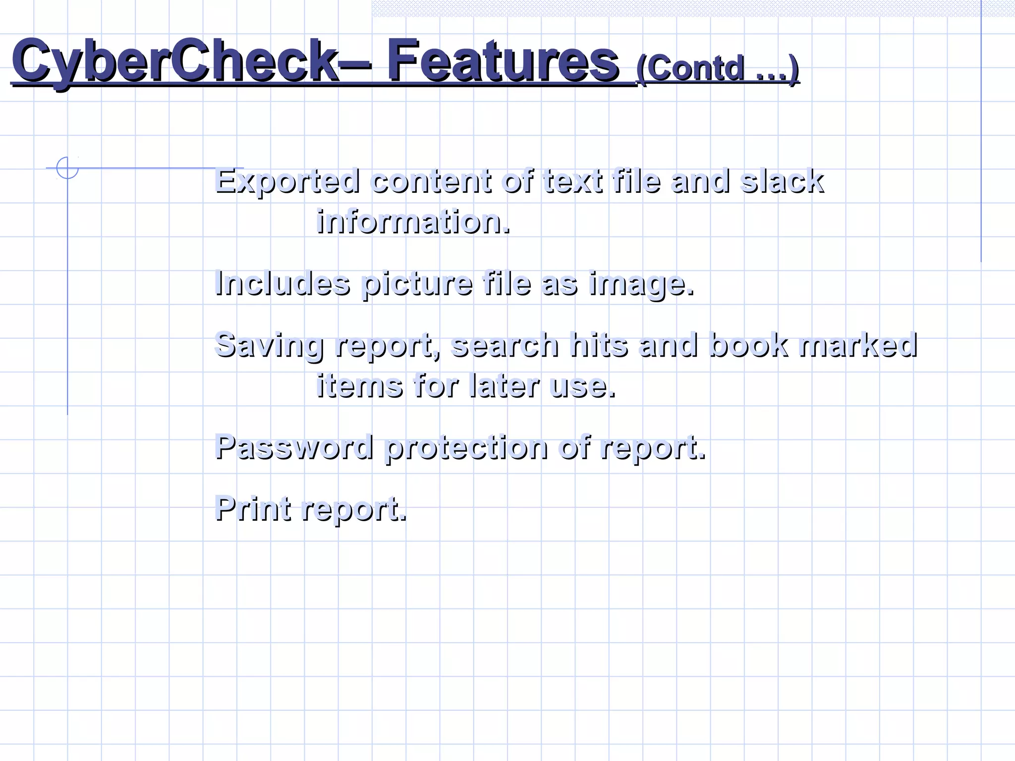 CyberCheck– FeaturesCyberCheck– Features (Contd …)(Contd …)
Exported content of text file and slackExported content of text file and slack
information.information.
Includes picture file as image.Includes picture file as image.
Saving report, search hits and book markedSaving report, search hits and book marked
items for later use.items for later use.
Password protection of report.Password protection of report.
Print report.Print report.
 