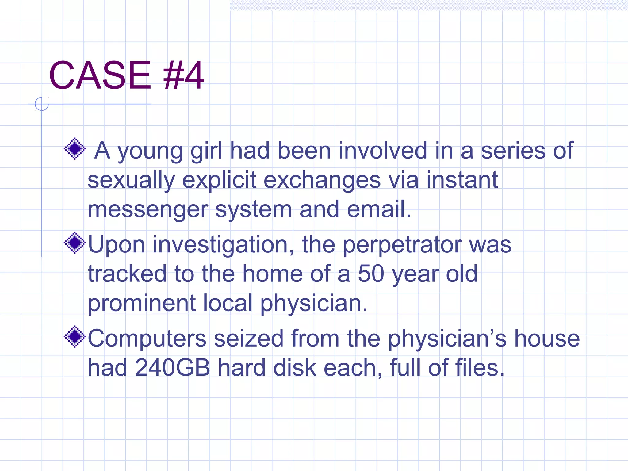 CASE #4
A young girl had been involved in a series of
sexually explicit exchanges via instant
messenger system and email.
Upon investigation, the perpetrator was
tracked to the home of a 50 year old
prominent local physician.
Computers seized from the physician’s house
had 240GB hard disk each, full of files.
 