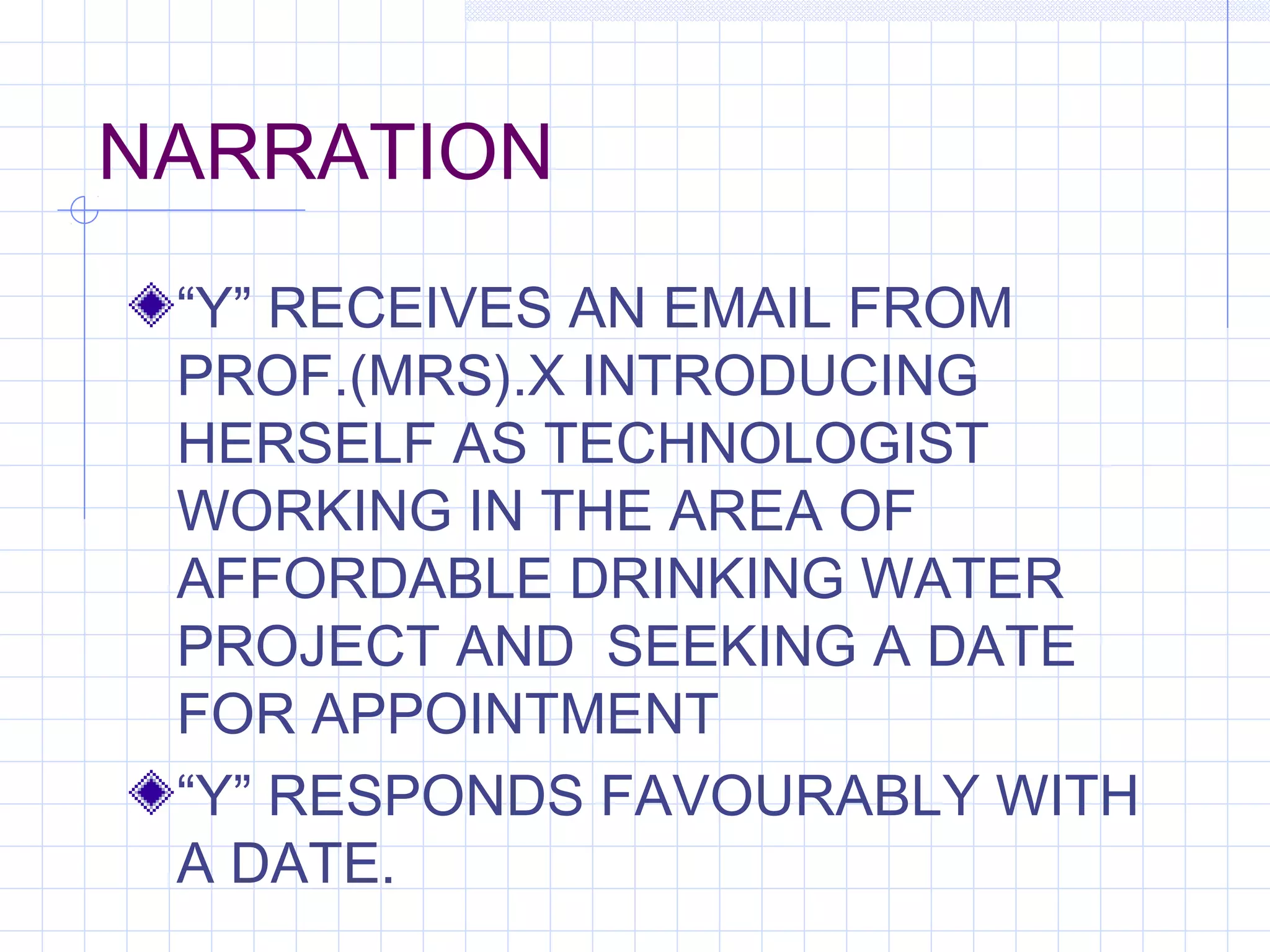NARRATION
“Y” RECEIVES AN EMAIL FROM
PROF.(MRS).X INTRODUCING
HERSELF AS TECHNOLOGIST
WORKING IN THE AREA OF
AFFORDABLE DRINKING WATER
PROJECT AND SEEKING A DATE
FOR APPOINTMENT
“Y” RESPONDS FAVOURABLY WITH
A DATE.
 