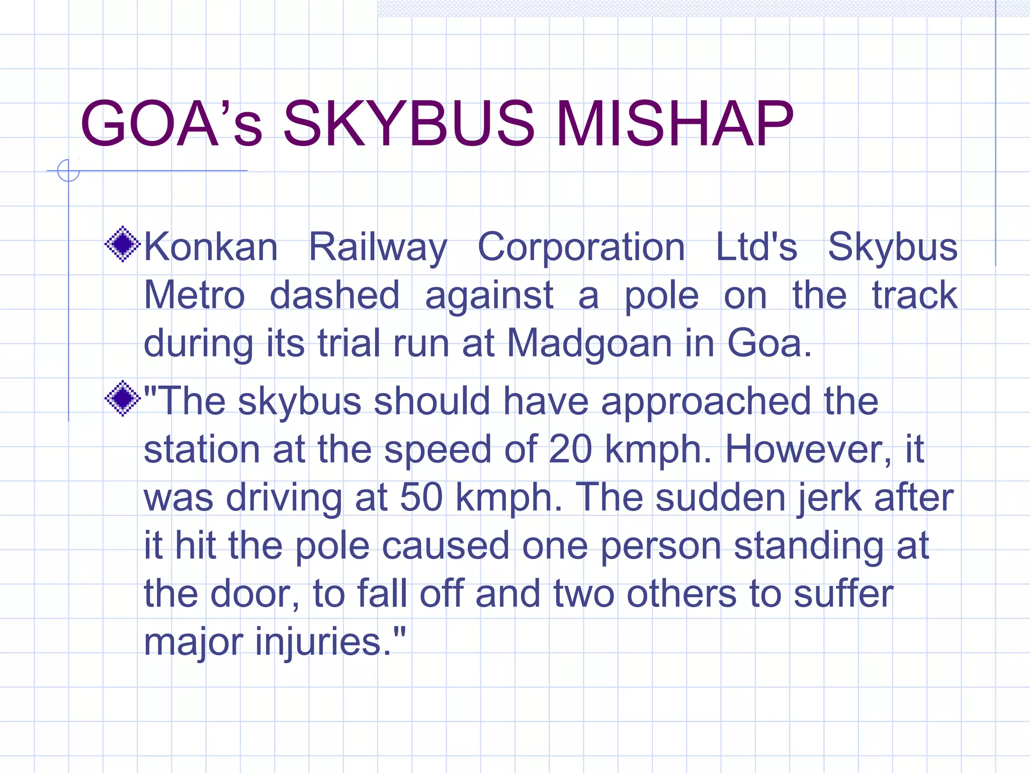 GOA’s SKYBUS MISHAP
Konkan Railway Corporation Ltd's Skybus
Metro dashed against a pole on the track
during its trial run at Madgoan in Goa.
"The skybus should have approached the
station at the speed of 20 kmph. However, it
was driving at 50 kmph. The sudden jerk after
it hit the pole caused one person standing at
the door, to fall off and two others to suffer
major injuries."
 