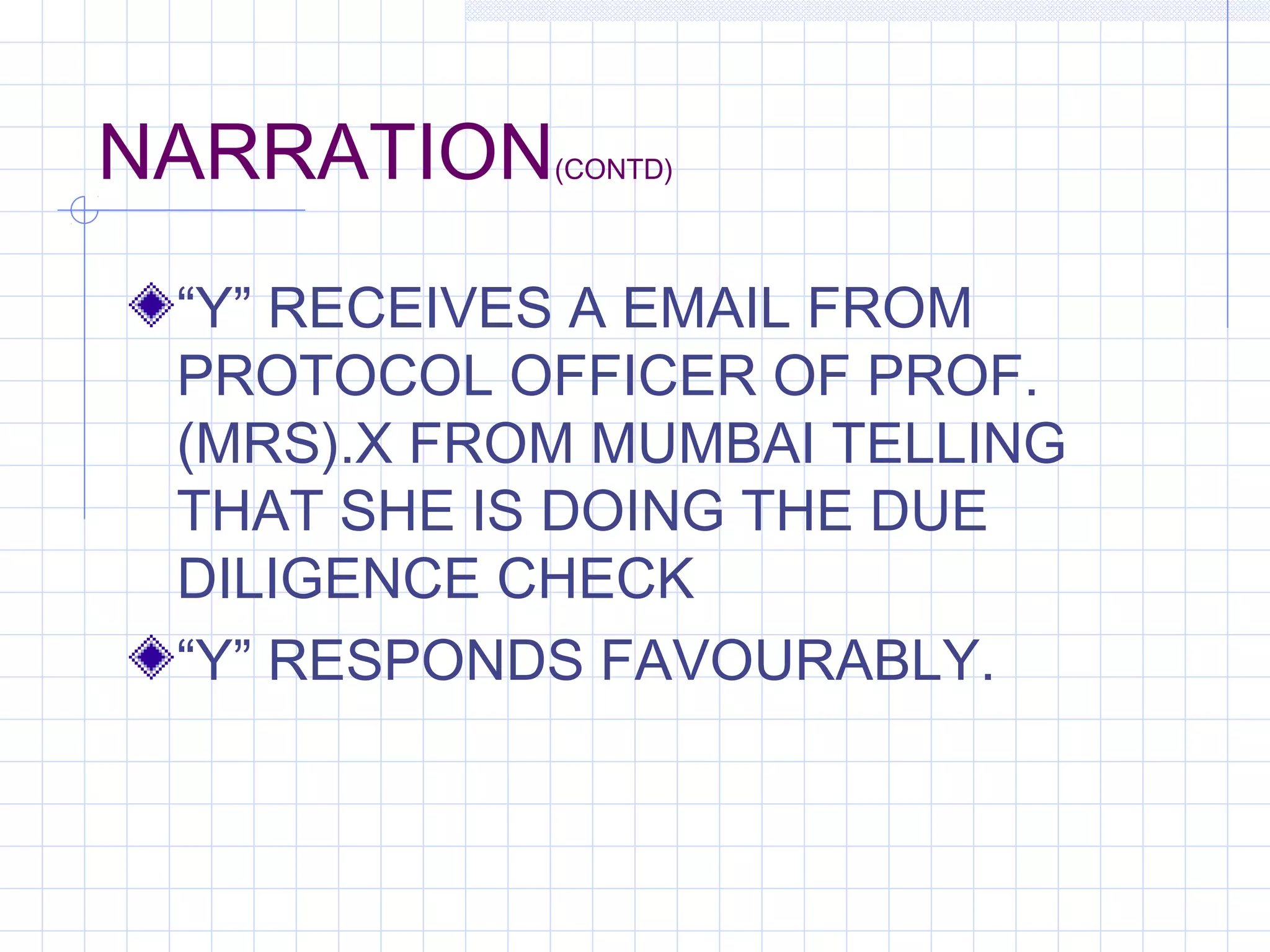 NARRATION(CONTD)
“Y” RECEIVES A EMAIL FROM
PROTOCOL OFFICER OF PROF.
(MRS).X FROM MUMBAI TELLING
THAT SHE IS DOING THE DUE
DILIGENCE CHECK
“Y” RESPONDS FAVOURABLY.
 