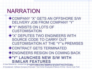 NARRATION
COMPANY “X” GETS AN OFFSHORE S/W
DELIVERY JOB FROM COMPANY “Y”
“Y” INSISTS ON LOTS OF
CUSTOMISATION
“X” DEPUTES TWO ENGINEERS WITH
SOURCE CODE TO CARRY OUT
CUSTOMISATION AT THE “Y”’s PREMISES
CONTRACT GETS TERMINATED
ENGINEERS RESIGN ON COMING BACK
“Y” LAUNCHES NEW S/W WITH
SIMILAR FEATURES
 YET, CREATES SIMPLE & EASY PLATFORMS
# Case Referred by : Judicial First Class Magistrate # Case Registered under Sec 65 and 72 of IT act
# Complainant : Software Company # Accused : Two Former Employees # Nature of Crime : Source Code Theft
 