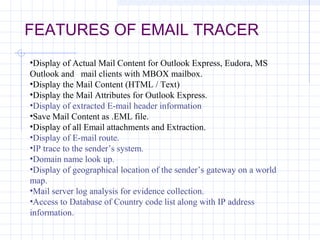 FEATURES OF EMAIL TRACER
•Display of Actual Mail Content for Outlook Express, Eudora, MS
Outlook and mail clients with MBOX mailbox.
•Display the Mail Content (HTML / Text)
•Display the Mail Attributes for Outlook Express.
•Display of extracted E-mail header information
•Save Mail Content as .EML file.
•Display of all Email attachments and Extraction.
•Display of E-mail route.
•IP trace to the sender’s system.
•Domain name look up.
•Display of geographical location of the sender’s gateway on a world
map.
•Mail server log analysis for evidence collection.
•Access to Database of Country code list along with IP address
information.
 