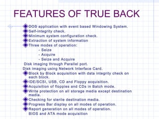 FEATURES OF TRUE BACK
DOS application with event based Windowing System.
Self-integrity check.
Minimum system configuration check.
Extraction of system information
Three modes of operation:
- Seize
- Acquire
- Seize and Acquire
 Disk imaging through Parallel port.
Disk imaging using Network Interface Card.
Block by Block acquisition with data integrity check on
each block.
IDE/SCSI, USB, CD and Floppy acquisition.
Acquisition of floppies and CDs in Batch mode.
Write protection on all storage media except destination
media.
Checking for sterile destination media.
Progress Bar display on all modes of operation.
Report generation on all modes of operation.
BIOS and ATA mode acquisition
 