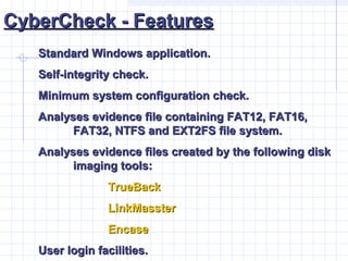 CyberCheck - FeaturesCyberCheck - Features
Standard Windows application.Standard Windows application.
Self-integrity check.Self-integrity check.
Minimum system configuration check.Minimum system configuration check.
Analyses evidence file containing FAT12, FAT16,Analyses evidence file containing FAT12, FAT16,
FAT32, NTFS and EXT2FS file system.FAT32, NTFS and EXT2FS file system.
Analyses evidence files created by the following diskAnalyses evidence files created by the following disk
imaging tools:imaging tools:
TrueBackTrueBack
LinkMassterLinkMasster
EncaseEncase
User login facilities.User login facilities.
 