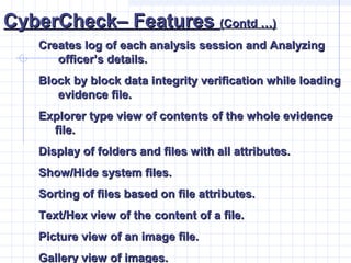 CyberCheck– FeaturesCyberCheck– Features (Contd …)(Contd …)
Creates log of each analysis session and AnalyzingCreates log of each analysis session and Analyzing
officer’s details.officer’s details.
Block by block data integrity verification while loadingBlock by block data integrity verification while loading
evidence file.evidence file.
Explorer type view of contents of the whole evidenceExplorer type view of contents of the whole evidence
file.file.
Display of folders and files with all attributes.Display of folders and files with all attributes.
Show/Hide system files.Show/Hide system files.
Sorting of files based on file attributes.Sorting of files based on file attributes.
Text/Hex view of the content of a file.Text/Hex view of the content of a file.
Picture view of an image file.Picture view of an image file.
Gallery view of images.Gallery view of images.
 