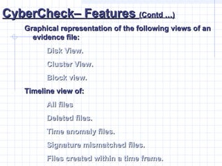 CyberCheck– FeaturesCyberCheck– Features (Contd …)(Contd …)
Graphical representation of the following views of anGraphical representation of the following views of an
evidence file:evidence file:
Disk View.Disk View.
Cluster View.Cluster View.
Block view.Block view.
Timeline view of:Timeline view of:
All filesAll files
Deleted files.Deleted files.
Time anomaly files.Time anomaly files.
Signature mismatched files.Signature mismatched files.
Files created within a time frame.Files created within a time frame.
 