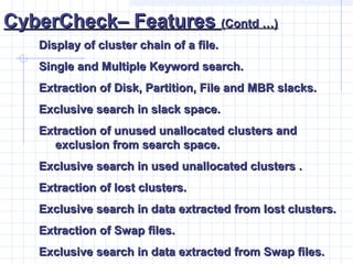 CyberCheck– FeaturesCyberCheck– Features (Contd …)(Contd …)
Display of cluster chain of a file.Display of cluster chain of a file.
Single and Multiple Keyword search.Single and Multiple Keyword search.
Extraction of Disk, Partition, File and MBR slacks.Extraction of Disk, Partition, File and MBR slacks.
Exclusive search in slack space.Exclusive search in slack space.
Extraction of unused unallocated clusters andExtraction of unused unallocated clusters and
exclusion from search space.exclusion from search space.
Exclusive search in used unallocated clusters .Exclusive search in used unallocated clusters .
Extraction of lost clusters.Extraction of lost clusters.
Exclusive search in data extracted from lost clusters.Exclusive search in data extracted from lost clusters.
Extraction of Swap files.Extraction of Swap files.
Exclusive search in data extracted from Swap files.Exclusive search in data extracted from Swap files.
 