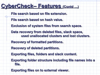 CyberCheck– FeaturesCyberCheck– Features (Contd …)(Contd …)
File search based on file extension.File search based on file extension.
File search based on hash value.File search based on hash value.
Exclusion of system files from search space.Exclusion of system files from search space.
Data recovery from deleted files, slack space,Data recovery from deleted files, slack space,
used unallocated clusters and lost clusters.used unallocated clusters and lost clusters.
Recovery of formatted partitions.Recovery of formatted partitions.
Recovery of deleted partitions.Recovery of deleted partitions.
Exporting files, folders and slack content.Exporting files, folders and slack content.
Exporting folder structure including file names into aExporting folder structure including file names into a
file.file.
Exporting files on to external viewer.Exporting files on to external viewer.
 