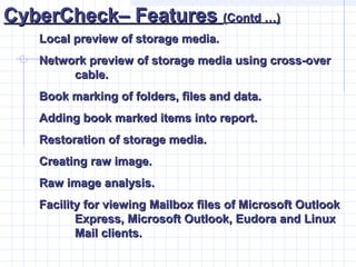 CyberCheck– FeaturesCyberCheck– Features (Contd …)(Contd …)
Local preview of storage media.Local preview of storage media.
Network preview of storage media using cross-overNetwork preview of storage media using cross-over
cable.cable.
Book marking of folders, files and data.Book marking of folders, files and data.
Adding book marked items into report.Adding book marked items into report.
Restoration of storage media.Restoration of storage media.
Creating raw image.Creating raw image.
Raw image analysis.Raw image analysis.
Facility for viewing Mailbox files of Microsoft OutlookFacility for viewing Mailbox files of Microsoft Outlook
Express, Microsoft Outlook, Eudora and LinuxExpress, Microsoft Outlook, Eudora and Linux
Mail clients.Mail clients.
 