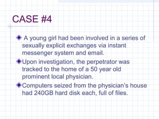 CASE #4
A young girl had been involved in a series of
sexually explicit exchanges via instant
messenger system and email.
Upon investigation, the perpetrator was
tracked to the home of a 50 year old
prominent local physician.
Computers seized from the physician’s house
had 240GB hard disk each, full of files.
 