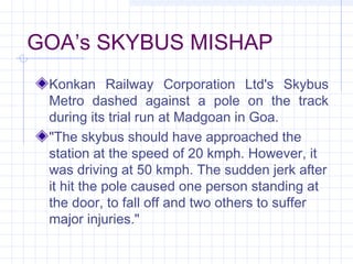 GOA’s SKYBUS MISHAP
Konkan Railway Corporation Ltd's Skybus
Metro dashed against a pole on the track
during its trial run at Madgoan in Goa.
"The skybus should have approached the
station at the speed of 20 kmph. However, it
was driving at 50 kmph. The sudden jerk after
it hit the pole caused one person standing at
the door, to fall off and two others to suffer
major injuries."
 