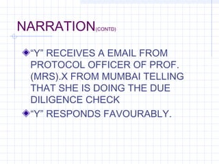 NARRATION(CONTD)
“Y” RECEIVES A EMAIL FROM
PROTOCOL OFFICER OF PROF.
(MRS).X FROM MUMBAI TELLING
THAT SHE IS DOING THE DUE
DILIGENCE CHECK
“Y” RESPONDS FAVOURABLY.
 