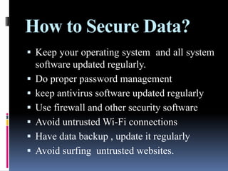 How to Secure Data?
 Keep your operating system and all system
software updated regularly.
 Do proper password management
 keep antivirus software updated regularly
 Use firewall and other security software
 Avoid untrusted Wi-Fi connections
 Have data backup , update it regularly
 Avoid surfing untrusted websites.
 