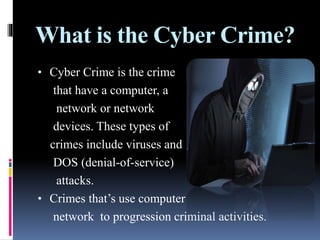 What is the Cyber Crime?
• Cyber Crime is the crime
that have a computer, a
network or network
devices. These types of
crimes include viruses and
DOS (denial-of-service)
attacks.
• Crimes that’s use computer
network to progression criminal activities.
 