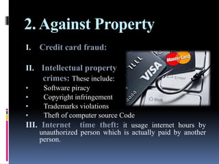 2. Against Property
I. Credit card fraud:
II. Intellectual property
crimes: These include:
• Software piracy
• Copyright infringement
• Trademarks violations
• Theft of computer source Code
III. Internet time theft: it usage internet hours by
unauthorized person which is actually paid by another
person.
 