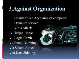 3.Against Organization
I. Unauthorized Accessing of computer:
II. Denial of service
III. Virus Attack
IV. Trojan Horse
V. Logic Bomb
VI. Email Bombing
VII.Salami Attack
VIII.Data diddling
 