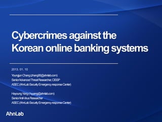 Cybercrimesagainstthe
Koreanonlinebankingsystems
2013. 01. 10
YoungjunChang(zhang95@ahnlab.com)
SeniorAdvancedThreatResearcher,CISSP
ASEC(AhnLabSecurityEmergencyresponseCenter)
HayoungYang(hyyang@ahnlab.com)
SeniorAnti-VirusResearcher
ASEC(AhnLabSecurityEmergencyresponseCenter)
 