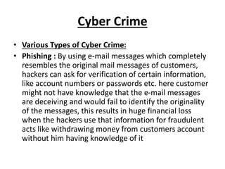 Cyber Crime
• Various Types of Cyber Crime:
• Phishing : By using e-mail messages which completely
resembles the original mail messages of customers,
hackers can ask for verification of certain information,
like account numbers or passwords etc. here customer
might not have knowledge that the e-mail messages
are deceiving and would fail to identify the originality
of the messages, this results in huge financial loss
when the hackers use that information for fraudulent
acts like withdrawing money from customers account
without him having knowledge of it
 