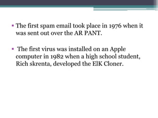  The first spam email took place in 1976 when it
was sent out over the AR PANT.
 The first virus was installed on an Apple
computer in 1982 when a high school student,
Rich skrenta, developed the ElK Cloner.
 